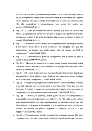 sonhos, mas que estão guardados em gavetas e nunca foram realizados, porque
houve planejamento correto mas execução errada. Não bastasse isto, existem
muitos pastores e líderes correndo de um lado para o outro, fazendo coisas que
não são necessárias e desperdiçando seu tempo em ações sem
sentido”.(CAMPANHÃ, 2013)
 Pág. 29 – : “Juntei então estas três coisas. Sonhos que estão no coração dos
líderes, que precisam se transformar em planos exequíveis e por fim gerar ações
corretas que mudem o dia a dia das igrejas, das pessoas e causem impacto no
mundo.”.(CAMPANHÃ, 2013)
 Pág. 31 – : “Pois bem, o passo básico para um planejamento estratégico também
é um roteiro. Este roteiro é uma declaração de intenções, em que são
estabelecidos os passos que serão dados para se chegar ao final do
planejamento”. (CAMPANHÃ, 2013)
 Pág. 31 – : “O primeiro passo para um planejamento bem sucedido na igreja é
buscar a Deus”.(CAMPANHÃ, 2013)
 Pág. 33 – : “No entanto, exatamente porque o pastor anterior entendia de tudo e
procurava se intrometer em todas as áreas é que a igreja nunca progrediu como
deveria”.(CAMPANHÃ, 2013)
 Pág. 34 – : “O roteiro de planejamento é uma declaração de intenções daquilo que
se espera fazer. Ainda não tem muitos detalhes, mas esboça que pontos precisam
ser abordados no planejamento.”.(CAMPANHÃ, 2013)
 Pág. 36 – : “Por ser um planejamento bastante prático, o envolvimento da liderança
e ou dos pastores será essencial para o seu desenrolar. Para que tudo isto
aconteça, é preciso preparar um cronograma de trabalho com as etapas do
planejamento e o tempo previsto para cada etapa”.(CAMPANHÃ, 2013)
 Pág. 38 – : “Kotler, por exemplo, afirma quem na área de planejamento, a
organização necessita estabelecer seus objetivos. Ela não pode querer explorar
todas as oportunidades, pois todas são atraentes e ela não teria recursos para isto.
Para definição dos objetivos é essencial que a organização tenha definida sua
missão. Na verdade ela precisa responder à pergunta: O que é o seu
negócio?”.(CAMPANHÃ, 2013)
 Pág. 38 – : “O planejamento também implica implementação e controle. Um plano
no papel é uma coisa e na prática é outra. De acordo com Peter Drucker, um plano
 