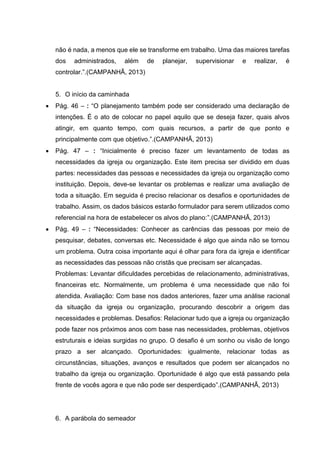 não é nada, a menos que ele se transforme em trabalho. Uma das maiores tarefas
dos administrados, além de planejar, supervisionar e realizar, é
controlar.”.(CAMPANHÃ, 2013)
5. O início da caminhada
 Pág. 46 – : “O planejamento também pode ser considerado uma declaração de
intenções. É o ato de colocar no papel aquilo que se deseja fazer, quais alvos
atingir, em quanto tempo, com quais recursos, a partir de que ponto e
principalmente com que objetivo.”.(CAMPANHÃ, 2013)
 Pág. 47 – : “Inicialmente é preciso fazer um levantamento de todas as
necessidades da igreja ou organização. Este item precisa ser dividido em duas
partes: necessidades das pessoas e necessidades da igreja ou organização como
instituição. Depois, deve-se levantar os problemas e realizar uma avaliação de
toda a situação. Em seguida é preciso relacionar os desafios e oportunidades de
trabalho. Assim, os dados básicos estarão formulador para serem utilizados como
referencial na hora de estabelecer os alvos do plano:”.(CAMPANHÃ, 2013)
 Pág. 49 – : “Necessidades: Conhecer as carências das pessoas por meio de
pesquisar, debates, conversas etc. Necessidade é algo que ainda não se tornou
um problema. Outra coisa importante aqui é olhar para fora da igreja e identificar
as necessidades das pessoas não cristãs que precisam ser alcançadas.
Problemas: Levantar dificuldades percebidas de relacionamento, administrativas,
financeiras etc. Normalmente, um problema é uma necessidade que não foi
atendida. Avaliação: Com base nos dados anteriores, fazer uma análise racional
da situação da igreja ou organização, procurando descobrir a origem das
necessidades e problemas. Desafios: Relacionar tudo que a igreja ou organização
pode fazer nos próximos anos com base nas necessidades, problemas, objetivos
estruturais e ideias surgidas no grupo. O desafio é um sonho ou visão de longo
prazo a ser alcançado. Oportunidades: igualmente, relacionar todas as
circunstâncias, situações, avanços e resultados que podem ser alcançados no
trabalho da igreja ou organização. Oportunidade é algo que está passando pela
frente de vocês agora e que não pode ser desperdiçado”.(CAMPANHÃ, 2013)
6. A parábola do semeador
 