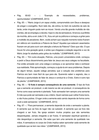  Pág. 60-63 – : “Exemplo de necessidades, problemas,
oportunidades”.(CAMPANHÃ, 2013)
 Pág. 65 – : “Mario Jorge é um rapaz cristão, comprometido com Deus e desejoso
de pregar o evangelho. Num belo dia, ele entrou no trem do subúrbio às seis da
tarde, onde ninguém pode nem se mover. Vendo uma tão grande multidão de não
crentes, ele se empolgou e decidiu: hoje é o dia da semeadura. Arrancou sua Bíblia
da mochila, abriu-a em João 3:16,, ficou em pé na poltrona e começou a gritar para
a multidão de pecadores. Bem, vocês acham que naquele momento todos ficaram
em silêncio em reverência a Palavra de Deus? Aqueles que estavam assentados
ficaram em pé para ouvir com atenção a leitura da Palavra? Claro que não. O que
houve foi uma gozação geral, e antes que chegasse a estação seguinte a voz de
Mário Jorge foi abafada pelos gritos da multidão.”.(CAMPANHÃ, 2013)
 Pág. 65 – : “Em outra situação, Patrícia, uma jovem universitária cristã, começou
a pedir a Deus discernimento para falar de Jesus aos seus colegas na faculdade.
Fez então amizade com uma colega e começou a se aproximar dela e conhecer
sua realidade. Pela aproximação, começou a ajuda-la em seus problemas. Depois
de algum tempo, aquele colega percebeu que a solução dos problemas para
Patrícia era bem mais fácil do que para ela. Querendo saber o segredo, deu a
Patrícia a oportunidade de falar de Jesus e conduzi-la a Cristo. Estre é outro tipo
de plantio.”.(CAMPANHÃ, 2013)
 Pág. 66 – : “O fruto é sempre consequência de uma semente. O tipo de fruto
que a semente vai produzir, e até mesmo se ele vai produzir, é consequência da
forma como essa semente é plantada. Todo semeador tem sempre uma semente
À mão que pode ser semeada a seu critério. Quem semeia quer colher frutos bons,
e não frutos podres. O lugar onde a semente está caindo depende de forma como
você a está semeando.”.(CAMPANHÃ, 2013)
 Pág. 67 – : “Para permanecer, a semente depende de onde o semeador a planta.
A semente que cai fora do lugar não vai subsistir. A semente que cai fora não
chegará a ser fruto. Na igreja existem muitos projetos que são sementes
desperdiçadas. Jamais chegarão a ser frutos. O semeador espiritual aprende a
não desperdiçar a semente. Ele sabe que tem uma semente de qualidade nas
mãos. A semeadura no corpo de Cristo implica saber aproveitar cada semente de
qualidade que se tem nas mãos ”.(CAMPANHÃ, 2013)
 