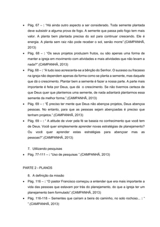  Pág. 67 – : “Há ainda outro aspecto a ser considerado. Toda semente plantada
deve subsistir a alguma prova de fogo. A semente que passa pelo fogo tem mais
valor. A planta bem plantada precisa do sol para continuar crescendo. Ele é
energia. A planta sem raiz não pode receber o sol, senão morre”.(CAMPANHÃ,
2013)
 Pág. 68 – : “Os seus projetos produzem frutos, ou são apenas uma forma de
manter a igreja em movimento com atividades e mais atividades que não levam a
nada?”.(CAMPANHÃ, 2013)
 Pág. 68 – : “A tudo isso acrescenta-se a bênção do Senhor. O sucesso ou fracasso
na igreja não dependem apenas da forma como se planta a semente, mas daquele
que dá o crescimento. Plantar bem a semente é fazer a nossa parte. A parte mais
importante é feita por Deus, que dá o crescimento. Se não tivermos certeza de
que Deus quer que plantemos uma semente, de nada adiantará plantarmos essa
semente da melhor forma.”.(CAMPANHÃ, 2013)
 Pág. 69 – : “É preciso ter mente que Deus não abençoa projetos, Deus abençoa
pessoas. No entanto, para que as pessoas sejam abençoadas é preciso que
tenham projetos.”.(CAMPANHÃ, 2013)
 Pág. 69 – : “ A atitude de viver pela fé se baseia no conhecimento que você tem
de Deus. Você quer simplesmente aprender novas estratégias de planejamento?
Ou você quer aprender estas estratégias para abençoar mas as
pessoas?”.(CAMPANHÃ, 2013)
7. Utilizando pesquisas
 Pág. 77-111 – : “Uso de pesquisas ”.(CAMPANHÃ, 2013)
PARTE 2 - PLANOS
8. A definição da missão
 Pág. 116 – : “O pastor Francisco começou a entender que era mais importante a
vida das pessoas que estavam por trás do planejamento, do que a igreja ter um
planejamento bem formulado”.(CAMPANHÃ, 2013)
 Pág. 116-118 – Sementes que caíram a beira do caminho, no solo rochoso... : “
”.(CAMPANHÃ, 2013)
 