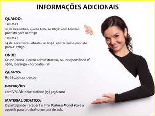 INFORMAÇÕES ADICIONAIS
QUANDO:
TURMA 1
12 de Dezembro, quinta-feira, às 8h30 com término
previsto para as 17h30
TURMA 2
14 de Dezembro, sábado, às 8h30 com término previsto
para as 17h30

ONDE:
Grupo Panna - Centro administrativo, Av. Independência n°
1900, Iporanga – Sorocaba - SP

QUANTO:
R$ 680,00 por pessoa

INSCRIÇÕES:
com VIVIAN pelo telefone (15) 3238 2020
MATERIAL DIDÁTICO:
O participante receberá o livro Business Model You e a
apostila para o trabalho em sala de aula.

 