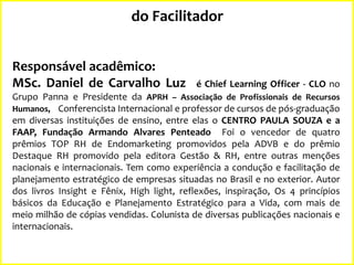 do Facilitador
Responsável acadêmico:
MSc. Daniel de Carvalho Luz

é Chief Learning Officer - CLO no

Grupo Panna e Presidente da APRH – Associação de Profissionais de Recursos
Humanos, Conferencista Internacional e professor de cursos de pós-graduação
em diversas instituições de ensino, entre elas o CENTRO PAULA SOUZA e a
FAAP, Fundação Armando Alvares Penteado Foi o vencedor de quatro
prêmios TOP RH de Endomarketing promovidos pela ADVB e do prêmio
Destaque RH promovido pela editora Gestão & RH, entre outras menções
nacionais e internacionais. Tem como experiência a condução e facilitação de
planejamento estratégico de empresas situadas no Brasil e no exterior. Autor
dos livros Insight e Fênix, High light, reflexões, inspiração, Os 4 princípios
básicos da Educação e Planejamento Estratégico para a Vida, com mais de
meio milhão de cópias vendidas. Colunista de diversas publicações nacionais e
internacionais.

 