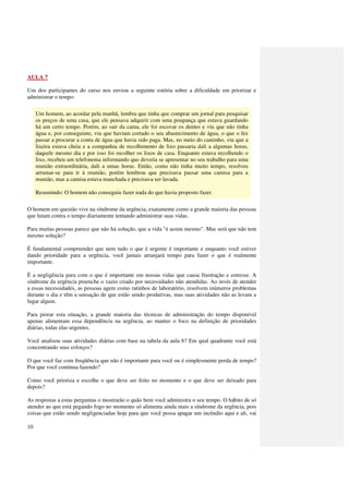 AULA 7

Um dos participantes do curso nos enviou a seguinte estória sobre a dificuldade em priorizar e
administrar o tempo:

     Um homem, ao acordar pela manhã, lembra que tinha que comprar um jornal para pesquisar
     os preços de uma casa, que ele pensava adquirir com uma poupança que estava guardando
     há um certo tempo. Porém, ao sair da cama, ele foi escovar os dentes e viu que não tinha
     água e, por conseguinte, viu que haviam cortado o seu abastecimento de água, o que o fez
     passar a procurar a conta de água que havia sido paga. Mas, no meio do caminho, viu que a
     lixeira estava cheia e a companhia de recolhimento de lixo passaria dali a algumas horas,
     daquele mesmo dia e por isso foi recolher os lixos de casa. Enquanto estava recolhendo o
     lixo, recebeu um telefonema informando que deveria se apresentar no seu trabalho para uma
     reunião extraordinária, dali a umas horas. Então, como não tinha muito tempo, resolveu
     arrumar-se para ir à reunião, porém lembrou que precisava passar uma camisa para a
     reunião, mas a camisa estava manchada e precisava ser lavada.

     Resumindo: O homem não conseguiu fazer nada do que havia proposto fazer.

O homem em questão vive na síndrome da urgência, exatamente como a grande maioria das pessoas
que lutam contra o tempo diariamente tentando administrar suas vidas.

Para muitas pessoas parece que não há solução, que a vida "é assim mesmo". Mas será que não tem
mesmo solução?

É fundamental compreender que nem tudo o que é urgente é importante e enquanto você estiver
dando prioridade para a urgência, você jamais arranjará tempo para fazer o que é realmente
importante.

É a negligência para com o que é importante em nossas vidas que causa frustração e estresse. A
síndrome da urgência preenche o vazio criado por necessidades não atendidas. Ao invés de atender
a essas necessidades, as pessoas agem como ratinhos de laboratório, resolvem inúmeros problemas
durante o dia e têm a sensação de que estão sendo produtivas, mas suas atividades não as levam a
lugar algum.

Para piorar esta situação, a grande maioria das técnicas de administração do tempo disponível
apenas alimentam essa dependência na urgência, ao manter o foco na definição de prioridades
diárias, todas elas urgentes.

Você analisou suas atividades diárias com base na tabela da aula 6? Em qual quadrante você está
concentrando seus esforços?

O que você faz com freqüência que não é importante para você ou é simplesmente perda de tempo?
Por que você continua fazendo?

Como você prioriza e escolhe o que deve ser feito no momento e o que deve ser deixado para
depois?

As respostas a estas perguntas o mostrarão o quão bem você administra o seu tempo. O hábito de só
atender ao que está pegando fogo no momento só alimenta ainda mais a síndrome da urgência, pois
coisas que estão sendo negligenciadas hoje para que você possa apagar um incêndio aqui e ali, vai

10
 