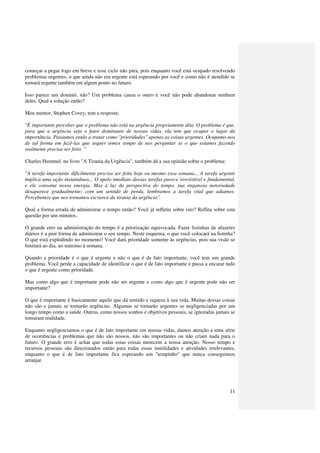 começar a pegar fogo em breve e esse ciclo não pára, pois enquanto você está ocupado resolvendo
problemas urgentes, o que ainda não era urgente está esperando por você e como não é atendido se
tornará urgente também em algum ponto no futuro.

Isso parece um dominó, não? Um problema causa o outro e você não pode abandonar nenhum
deles. Qual a solução então?

Meu mentor, Stephen Covey, tem a resposta:

"É importante perceber que o problema não está na urgência propriamente dita. O problema é que,
para que a urgência seja o fator dominante de nossas vidas, ela tem que ocupar o lugar da
importância. Passamos então a tratar como "prioridades" apenas as coisas urgentes. Ocupamo-nos
de tal forma em fazê-las que sequer temos tempo de nos perguntar se o que estamos fazendo
realmente precisa ser feito. "

Charles Hummel, no livro "A Tirania da Urgência", também dá a sua opinião sobre o problema:

"A tarefa importante dificilmente precisa ser feita hoje ou mesmo essa semana... A tarefa urgente
implica uma ação instantânea... O apelo imediato dessas tarefas parece irresistível e fundamental,
e ele consome nossa energia. Mas à luz da perspectiva do tempo, sua enganosa notoriedade
desaparece gradualmente; com um sentido de perda, lembramos a tarefa vital que adiamos.
Percebemos que nos tornamos escravos da tirania da urgência".

Qual a forma errada de administrar o tempo então? Você já refletiu sobre isto? Reflita sobre esta
questão por uns minutos.

O grande erro na administração do tempo é a priorização equivocada. Fazer listinhas de afazeres
diários é a pior forma de administrar o seu tempo. Neste esquema, o que você colocará na listinha?
O que está explodindo no momento! Você dará prioridade somente às urgências, pois sua visão se
limitará ao dia, no máximo à semana.

Quando a prioridade é o que é urgente e não o que é de fato importante, você tem um grande
problema. Você perde a capacidade de identificar o que é de fato importante e passa a encarar tudo
o que é urgente como prioridade.

Mas como algo que é importante pode não ser urgente e como algo que é urgente pode não ser
importante?

O que é importante é basicamente aquilo que dá sentido e riqueza à sua vida. Muitas dessas coisas
não são e jamais se tornarão urgências. Algumas se tornarão urgentes se negligenciadas por um
longo tempo como a saúde. Outras, como nossos sonhos e objetivos pessoais, se ignoradas jamais se
tornaram realidade.

Enquanto negligenciamos o que é de fato importante em nossas vidas, damos atenção a uma série
de ocorrências e problemas que não são nossos, não são importantes ou não criam nada para o
futuro. O grande erro é achar que todas estas coisas merecem a nossa atenção. Nosso tempo e
recursos pessoais são direcionados então para todas essas inutilidades e atividades irrelevantes,
enquanto o que é de fato importante fica esperando um "tempinho" que nunca conseguimos
arranjar.




                                                                                               11
 