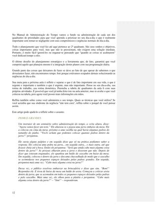 No Manual de Administração do Tempo vamos a fundo na administração de cada um dos
quadrantes de prioridades para que você aprenda a priorizar no seu dia-a-dia o que é realmente
importante sem tornar-se negligente com seus compromissos e urgências normais do dia-a-dia.

Todo o planejamento que você fez até aqui pertence ao 2º quadrante. São seus sonhos e objetivos,
coisas importantes para você, mas que não te pressionam, não exigem uma solução imediata.
Portanto, é muito fácil ignorá-los ou enganar-se pensando que "quando as coisas se acalmarem"
você dedicará tempo a eles.

O último desafio do planejamento estratégico e a ferramenta que, de fato, garantirá que você
cumprirá aquilo que planejou mesmo é a integração destes planos com sua programação diária.

Grande parte das coisas que deixamos de fazer se deve ao fato de que apesar de sabermos o que
deveríamos fazer, não encontramos tempo. Isto porque estávamos ocupados demais solucionando as
urgências do dia-a-dia.

Sua meta para a próxima aula é refletir e separar o que é de fato importante em sua vida, o que é
urgente e importante e também o que é urgente, mas não importante. Pense no seu dia-a-dia, sua
rotina de trabalho, sua rotina doméstica. Preencha a tabela de quadrantes da aula 6 com suas
próprias atividades. É possível que você já tenha feito isto na aula anterior, mas re-avalie o que você
colocou na tabela, pois agora você possui mais informações em mãos.

Reflita também sobre como você administra o seu tempo. Quais as técnicas que você utiliza? Se
você acredita que sua síndrome da urgência "não tem cura", reflita sobre o porquê de você pensar
assim.

Este artigo pode ajudá-lo a refletir sobre o assunto.

      PEDRAS GRANDES

      Um instrutor de um seminário sobre administração do tempo, a certa altura, disse:
      “Agora vamos fazer um teste.” Ele abaixou-se e pegou uma jarra embaixo da mesa. Ele
      a colocou em cima da mesa, próximo a uma vasilha na qual havia algumas pedras do
      tamanho do punho. “Vocês acham que podemos colocar quantas pedras dentro da
      jarra?” perguntou.

      Ele ouviu alguns palpites e em seguida disse que só na prática podíamos saber a
      resposta. Ele colocou uma pedra na jarra... em seguida outra... e mais outra, até que
      ficasse cheia até a boca. Então ele perguntou: “Será que ainda cabe mais alguma coisa
      dentro da jarra?” As pessoas olharam para a jarra e disseram que não. Depois de
      dizer que estavam enganados, ele apanhou um balde de cascalho em baixo da mesa.
      Em seguida, colocou-o dentro da jarra e deu uma chacoalhada de modo que o cascalho
      se acomodasse nos pequenos espaços deixados pelas pedras grandes. Em seguida,
      perguntou mais uma vez: “Cabe mais alguma coisa na jarra?”

      Dessa vez, o público resolveu embarcar na brincadeira e disse que sim. “Bom!”
      Respondeu ele. E tirou de baixo da mesa um balde de areia. Começou a colocar areia
      dentro da jarra, que se acomodou em todos os pequenos espaços deixados pelas pedras
      e pelo cascalho. Mais uma vez, ele olhou para a platéia e perguntou: “Cabe mais
      alguma coisa dentro da jarra?” – “Sim!” – responderam.



12
 