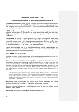 Tempo não é só dinheiro, tempo é VIDA!

        Ao desperdiçar tempo, você está aos poucos desperdiçando a sua própria vida.

- Instant Messengers: Outro grande ladrão de tempo para quem trabalha na frente do computador o
dia inteiro são os softwares de chat (MSN, Skype, Yahoo Messenger, etc). O que a princípio serve
para facilitar a comunicação e tornar mais rápida a resolução de problemas pode, na verdade, roubar
uma grande parte do seu dia.

- Telefone: Mais uma vez, algo que serve para facilitar a sua vida pode ir aos poucos abocanhando
pequenos pedaços do seu dia que poderiam ser melhor aproveitados. Quanto mais você puder
delegar contatos profissionais via telefone, melhor. Conversas pessoais que duram horas? Sem
comentários...

- Favorzinhos: Se você não é o "chefe" e trabalha em escritório, você sabe muito bem o quanto
essa situação é inconveniente e delicada. Você tem milhares de coisas pra fazer, mas pedidos de
favores não param de chegar e você simplesmente não sabe dizer não. Se o favor não cabe na sua
programação diária, deixe isso bem claro. Cuide em primeiro lugar das suas prioridades e deixe que
os outros cuidem das deles. É o seu tempo, é a sua vida, saiba dizer não.

Na vida pessoal a situação pode ser um pouco mais complicada, mas não temos espaço aqui para
entrar nesse assunto. Apenas mantenha em mente que seus objetivos só serão conquistados se você
mantiver sua atenção nos dois primeiros quadrantes.

SEUS OBJETIVOS NO DIA-A-DIA

Você não conseguirá atingir seus objetivos se não incluí-los em sua programação diária. Sim, eles
devem estar na sua agenda como um compromisso - com você mesmo.

Observe seu planejamento estratégico e veja de que forma você pode incluir pequenas atividades no
seu dia-a-dia. Se é algo que exige atenção diária como perder peso por exemplo, é mais fácil. Mas
quando seu objetivo é algo com "aura" de sonho como dar uma volta ao mundo num veleiro, você
precisa se concentrar muito no planejamento de cada etapa para que cada ação necessária vire uma
atividade "agendável". Fazendo isto será muito difícil você não conseguir atingir seus objetivos,
pois estará claro para você o que você deve fazer e cada passo estará na sua agenda, pronto para ser
executado.

     “São muitas as pessoas que, por alguma razão, planejam, planejam por anos e nunca partem.
     Com as mais curiosas explicações: ou procurando aperfeiçoar cada vez mais um projeto, um
     plano, uma viagem, ou aguardando o momento apropriado. Certamente, as âncoras
     imaginárias acabam prendendo muita gente, e isso faz com que seus projetos nunca sejam
     realizados.” (Amyr Klink)

Sejam quais forem os seus sonhos, não permita que as âncoras imaginárias, que existem
somente em sua cabeça, o prendam e o impeçam de realizar o que você quer.

Todas as técnicas de planejamento e administração do tempo são inúteis se você não tomar a
iniciativa de sair do lugar.

Eu espero de coração que este curso tenha sido muito útil para você!



14
 