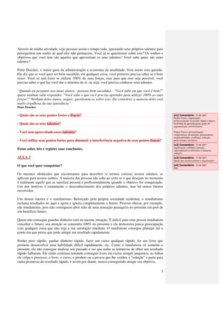 Através de minha atividade, vejo pessoas assim o tempo todo, ignorando seus próprios talentos para
perseguirem um sonho ao qual eles não pertencem. Você já se questionou sobre isto? Os sonhos e
objetivos que você tem são aqueles que aproveitam os seus talentos? Você sabe quais são estes
talentos?

Peter Drucker, o maior guru da administração e economia da atualidade, frisa muito esta questão.
Ele diz que se você quer ser bem sucedido, em qualquer coisa, você primeiro precisa saber se é bom
nisso. Você só terá êxito se utilizar 100% de suas forças, mas para que isso seja possível, você
precisa saber o que faz você dar o máximo de si, ou seja, você precisa conhecer seus talentos.

“Quando eu pergunto aos meus alunos - pessoas bem-sucedidas - “Você sabe em que você é bom?”
quase nenhum sabe responder. “Você sabe o que você precisa aprender para utilizar 100% as suas
forças?” Nenhum deles nunca, sequer, questionou-se sobre isso. Do contrário, a maioria deles está
muito orgulhosa da sua ignorância.”
Peter Drucker

- Quais são os seus pontos fortes e fracos?                                                             [s1] Comentário: 23.06.2007
                                                                                                        Pontos Fortes: organização;
                                                                                                        perfeccionismo; raciocínio rápido e lógico;
- Quais são os seus talentos?                                                                           facilidade de aprendizagem; poder de
                                                                                                        argumentação; envolvimento;

- Você tem aproveitado esses talentos?                                                                  Pontos Fracos: procrastinação;
                                                                                                        compromisso; desatenção; planejamento;
                                                                                                        responsabilidade; confiança; irritação;
- Você utiliza seus pontos fortes para diminuir a interferência negativa de seus pontos fracos?         perseverança; iniciativa;
                                                                                                        [s2] Comentário: 23.06.2007
                                                                                                        organização; trabalhos manuais,
Pense sobre isto e registre suas conclusões.                                                            especialmente se referentes à natureza;
                                                                                                        sedução;
AULA 3                                                                                                  [s3] Comentário: 23.06.2007
                                                                                                        Quase que exclusivamente a organização;

O que você quer conquistar?                                                                             [s4] Comentário: 23.06.2007
                                                                                                        Não.

Os mesmos obstáculos que encontramos para descobrir (e termos certeza) nossos talentos, se
aplicam para nossos sonhos. A maioria das pessoas não sabe ao certo se o que desejam no momento
é realmente aquilo que as satisfará pessoal e profissionalmente quando o objetivo for conquistado.
Um dos motivos é exatamente o desconhecimento dos próprios talentos, mas há outros fatores
envolvidos.

Um desses fatores é o imediatismo. Reforçado pela própria sociedade ocidental, o imediatismo
reclama resultados no aqui e agora e ignora completamente o futuro. Pessoas obesas, por exemplo,
são imediatistas, pois não conseguem abrir mão de uma sensação passageira no presente em prol de
um benefício futuro.

Quem não consegue guardar dinheiro está na mesma situação. É difícil para uma pessoa imediatista
conceber o futuro, sua atenção se concentra 100% no presente e ela demonstra pouca preocupação
com qualquer coisa que não seja a sua satisfação imediata. O imediatista consegue planejar até o
ponto em que pensa que pode atingir um resultado rapidamente.

Perder peso rápido, ganhar dinheiro rápido, fazer um curso qualquer rápido, ler um livro que
promete desenvolver uma habilidade difícil rapidamente, etc. Como o imediatista vê somente o
presente, ele não consegue analisar seu passado e ver que todas as tentativas de obter um resultado
rápido falharam. Ele então continua tentando conseguir êxito em ciclos sempre pequenos, ao falhar
ele culpa o processo, o livro, o curso, o produto ou a pessoa que lhe vendeu a “solução” e parte para
outra promessa de resultado rápido, e assim por diante, nunca conseguindo atingir seu objetivo.

                                                                                                   3
 