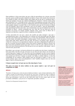 Outro problema é a baixa auto-estima, que gera a falta de autoconfiança em si mesmo, necessária
para que a pessoa acredite que pode conquistar um objetivo. O que vemos mundo afora são pessoas
sem vontade de sonhar, sem objetivo algum, pelo simples fato de que não se consideram aptas a
lutarem por qualquer coisa que seja. Algumas trabalham para “financiar” o final de semana; outras
para continuarem vivas. A desculpa de que a vida é difícil, principalmente num país como o Brasil,
é suficiente para que a maioria das pessoas simplesmente desista de tentar progredir ou realizar um
sonho qualquer, pequeno ou grande. Mas se você, brasileiro, pensa que isto só acontece no Brasil,
você está enganado. Aqui no país considerado o mais rico do mundo, o “país das oportunidades”
onde supostamente há chance para todos, vejo constantemente casos que me lembram meus anos de
consultoria no Brasil – pessoas reclamando que suas vidas não vão pra frente por causa da
economia, do governo, da situação mundial, enquanto outras, assim como no Brasil, não se
importam com nada disso, seguem em frente e conquistam seus objetivos.

A baixa auto-estima faz com que a pessoa não acredite que pode conseguir o que quer, e
conseqüentemente segue a vida empurrando com a barriga sem estar direcionado para lado algum.
Ela segue numa direção que parece promissora; ao avistar outra oportunidade, muda de direção e
assim por diante, não dando continuidade a nenhum projeto. Como uma pessoa com baixa auto-
estima pode então definir objetivos? Ela não pode. Ela precisa, em primeiro lugar, aprender a
confiar em si mesma e em sua capacidade de conquistar o que quiser, independente do ambiente em
que ela se encontra. Ela precisa mudar a forma como encara a conquista de objetivos. Pessoas com
baixa auto-estima geralmente pensam que quem venceu na vida teve sorte, ajuda de terceiros, de
Deus ou de uma economia promissora. Ela acha que em seu caso específico, nada adianta – para os
outros dá certo, para ela não.

Para definir o que você quer, você precisa eliminar do seu caminho estes dois fatores: imediatismo e
baixa auto-estima. Isto fará com que você possa ver sua vida com mais clareza e de um ponto de
vista de longo prazo. Imagine se há 5 anos atrás você tivesse planejado sua vida e tivesse cumprido
pelo menos parte do que planejou, como ela seria diferente hoje? Se sua vida hoje não é do jeito que
você gostaria que ela fosse, é porque no passado você falhou ao definir objetivos, ou não deu
continuidade em sua conquista. Agora imagine como sua vida pode ser daqui a 5 anos se você
resolver planejar agora e levar este planejamento à sério? (também imagine como sua vida será
daqui a 5 anos se você não fizer isto!).

Coloque no papel como você quer que sua vida esteja daqui a 5 anos.

Não pense em termos de metas realistas ou não, apenas registre o que você quer ter
conquistado em 5 anos.                                                                                 [s5] Comentário:
                                                                                                       Pessoal: ter concluído um curso superior em
                                                                                                       engenharia , encontrar o amor verdadeiro,
AULA 4                                                                                                 conquistar amigos verdadeiros; aproximar-
                                                                                                       me e ter maior convívio com familiares,
                                                                                                       especialmente com minha mãe; estar bem
"Os planos de longo prazo criam um pano de fundo psicológico e uma estrutura informativa sobre         de saúde mental e física, praticando
                                                                                                       atividades físicas regularmente;
o futuro, na qual você pode basear suas decisões de curto prazo. O projeto de vida é a trilha por
onde você irá percorrer ao executar os diversos planejamentos que tem e terá. São as diretrizes        Profissional: estar trabalhando em atividade
                                                                                                       ligada ao meio ambiente, com flexibilidade
básicas que determinam o rumo da sua vida. Indica para onde você deve seguir, quais são suas           de horário e ganhos suficientes para meu
prioridades, habilidades, o que precisa ser conquistado, aprendido, realizado."                        sustento e de minha família;

                                                                                                       Financeira: ter meu sítio plenamente
(Trecho do livro Planejamento Estratégico Pessoal)                                                     formado; não ter dívidas, à exceção
                                                                                                       daquelas analisadas previamente e
                                                                                                       programadas conscientemente; ter 1carros e
                                                                                                       1 moto para o fds; ter uma poupança
                                                                                                       formada e em contínuo crescimento;




4
 