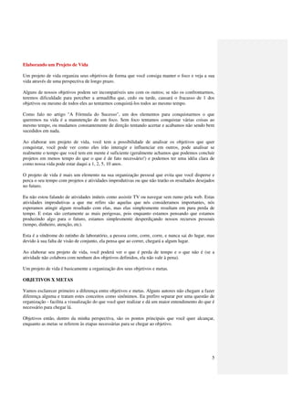 Elaborando um Projeto de Vida

Um projeto de vida organiza seus objetivos de forma que você consiga manter o foco e veja a sua
vida através de uma perspectiva de longo prazo.

Alguns de nossos objetivos podem ser incompatíveis uns com os outros; se não os confrontarmos,
teremos dificuldade para perceber a armadilha que, cedo ou tarde, causará o fracasso de 1 dos
objetivos ou mesmo de todos eles ao tentarmos conquistá-los todos ao mesmo tempo.

Como falo no artigo "A Fórmula do Sucesso", um dos elementos para conquistarmos o que
queremos na vida é a manutenção de um foco. Sem foco tentamos conquistar várias coisas ao
mesmo tempo, ou mudamos constantemente de direção tentando acertar e acabamos não sendo bem
sucedidos em nada.

Ao elaborar um projeto de vida, você tem a possibilidade de analisar os objetivos que quer
conquistar, você pode ver como eles irão interagir e influenciar em outros, pode analisar se
realmente o tempo que você tem em mente é suficiente (geralmente achamos que podemos concluir
projetos em menos tempo do que o que é de fato necessário!) e podemos ter uma idéia clara de
como nossa vida pode estar daqui a 1, 2, 5, 10 anos.

O projeto de vida é mais um elemento na sua organização pessoal que evita que você disperse e
perca o seu tempo com projetos e atividades improdutivas ou que não trarão os resultados desejados
no futuro.

Eu não estou falando de atividades inúteis como assistir TV ou navegar sem rumo pela web. Estas
atividades improdutivas a que me refiro são aquelas que nós consideramos importantes, nós
esperamos atingir algum resultado com elas, mas elas simplesmente resultam em pura perda de
tempo. E estas são certamente as mais perigosas, pois enquanto estamos pensando que estamos
produzindo algo para o futuro, estamos simplesmente desperdiçando nossos recursos pessoais
(tempo, dinheiro, atenção, etc).

Esta é a síndrome do ratinho de laboratório, a pessoa corre, corre, corre, e nunca sai do lugar, mas
devido à sua falta de visão de conjunto, ela pensa que ao correr, chegará a algum lugar.

Ao elaborar seu projeto de vida, você poderá ver o que é perda de tempo e o que não é (se a
atividade não colabora com nenhum dos objetivos definidos, ela não vale à pena).

Um projeto de vida é basicamente a organização dos seus objetivos e metas.

OBJETIVOS X METAS

Vamos esclarecer primeiro a diferença entre objetivos e metas. Alguns autores não chegam a fazer
diferença alguma e tratam estes conceitos como sinônimos. Eu prefiro separar por uma questão de
organização - facilita a visualização do que você quer realizar e dá um maior entendimento do que é
necessário para chegar lá.

Objetivos então, dentro da minha perspectiva, são os pontos principais que você quer alcançar,
enquanto as metas se referem às etapas necessárias para se chegar ao objetivo.




                                                                                                  5
 
