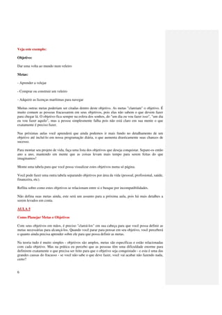 Veja este exemplo:

Objetivo:

Dar uma volta ao mundo num veleiro

Metas:

- Aprender a velejar

- Comprar ou construir um veleiro

- Adquirir as licenças marítimas para navegar

Muitas outras metas poderiam ser citadas dentro deste objetivo. As metas "clareiam" o objetivo. É
muito comum as pessoas fracassarem em seus objetivos, pois elas não sabem o que devem fazer
para chegar lá. O objetivo fica sempre na esfera dos sonhos, do "um dia eu vou fazer isso", "um dia
eu vou fazer aquilo", mas a pessoa simplesmente falha pois não está claro em sua mente o que
exatamente é preciso fazer.

Nas próximas aulas você aprenderá que ainda podemos ir mais fundo no detalhamento de um
objetivo até incluí-lo em nossa programação diária, o que aumenta drasticamente suas chances de
sucesso.

Para montar seu projeto de vida, faça uma lista dos objetivos que deseja conquistar. Separe-os então
ano a ano, mantendo em mente que as coisas levam mais tempo para serem feitas do que
imaginamos!

Monte uma tabela para que você possa visualizar estes objetivos numa só página.

Você pode fazer uma outra tabela separando objetivos por área da vida (pessoal, profissional, saúde,
financeira, etc).

Reflita sobre como estes objetivos se relacionam entre si e busque por incompatibilidades.

Não defina suas metas ainda, este será um assunto para a próxima aula, pois há mais detalhes a
serem levados em conta.

AULA 5

Como Planejar Metas e Objetivos

Com seus objetivos em mãos, é preciso "clareá-los" em sua cabeça para que você possa definir as
metas necessárias para alcançá-los. Quando você parar para pensar em seu objetivo, você perceberá
o quanto ainda precisa aprender sobre ele para que possa definir as metas.

Na teoria tudo é muito simples - objetivos são amplos, metas são específicas e estão relacionadas
com cada objetivo. Mas na prática eu percebo que as pessoas têm uma dificuldade enorme para
definirem exatamente o que precisa ser feito para que o objetivo seja conquistado - e esta é uma das
grandes causas do fracasso - se você não sabe o que deve fazer, você vai acabar não fazendo nada,
certo?


6
 