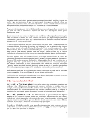 De metas simples como perder peso até metas complexas como produzir um filme, se você não
souber o que fazer exatamente, do que você precisa, quais são os passos, você pode colocar seu
objetivo num quadro à sua frente, pensar nele o dia inteiro e mesmo assim não fazer absolutamente
nada para alcançá-lo! Simplesmente porque você não sabe O QUE fazer nem COMO.

No processo de planejamento você irá detalhar ainda mais suas metas para chegar num ponto em
que você tem todas as ferramentas e respostas em mãos, mas, por enquanto, vamos apenas
estabelecer as metas.

Quanto menos você sabe sobre o seu objetivo, mais você deve se esforçar para buscar informações
sobre ele. Procure na Internet, leia livros, converse com pessoas que já passaram pelo processo e
conquistaram o que você quer. Você verá o quanto ainda precisa saber mais sobre o que você quer
alcançar antes de começar a sua jornada!

O grande objetivo da perda de peso, que é disparado o nº 1 de muita gente, é um bom exemplo. As
pessoas pensam que sabem o que devem fazer para perder peso, mas ao falharem se dão conta de
que precisam de mais informação. Que tipo de informação? Neste caso, informações sobre a dieta
nutricional ideal, tipos de exercícios recomendados para o caso específico, maior conhecimento
sobre como o corpo humano funciona, como ele guarda e queima gordura, etc. A falta de
conhecimento sobre este objetivo faz com que a pessoa defina metas que acabam não funcionando.

Há outros objetivos ainda mais complexos como, por exemplo, tornar-se diretor de cinema. Eu
conduzi um curso em Los Angeles há alguns meses e cerca de 70% tinha exatamente este objetivo!
Os outros 30% queriam ser atores! Nenhum deles tinha uma idéia clara de qual o caminho para se
dirigir um filme - não a questão técnica em si, mas como exatamente subir a escada até "conseguir
um emprego" como diretor ou fazer o próprio filme. Eles tinham uma idéia mais baseada no
"achismo" que em fatos. Cada um tinha sua própria opinião de qual era "o caminho", mas nenhum
deles tinha um plano, um passo-a-passo. Na verdade, eles estavam todos perdidos e confusos!

Seus objetivos podem não ser tão complexos e difíceis como dirigir um filme, mas se você sabe
pouco ou nada sobre ele, as probabilidades de sucesso não são muito grandes.

Quando você tiver informações suficientes sobre o seu objetivo, reflita sobre o caminho necessário
para chegar até ele e marque as etapas - estas são as metas.

O Que é Importante Saber Sobre Metas?

METAS SÃO AÇÕES MENSURÁVEIS - Ao definir metas, uma das maiores armadilhas que
você deve evitar é definir coisas abstratas que não podem ser verificadas ou medidas, como, por
exemplo, ter mais orgulho do meu trabalho, melhorar minha atitude para com meus filhos, ser mais
aberto a novidades, etc. Não há como mensurar nem avaliar se a meta está sendo ou foi cumprida (e
é muito fácil se auto-enganar quando não podemos mensurar de forma exata nosso desempenho!).

METAS SÃO ADMINISTRÁVEIS - Não defina uma meta na qual a realização não depende
somente de você, como, por exemplo, ganhar uma competição. Apesar de ser uma meta comum,
você não tem controle algum sobre o desempenho dos outros competidores e por melhor que você
seja, eles podem ser ainda melhores que você. Este tipo de meta acaba com a auto-estima e deforma
o conceito pessoal de que é possível ou não conquistar algo que se quer.

Se você tiver dificuldades ao definir metas que podem ser mensuradas pense em termos de como
você avaliaria se a meta está sendo ou foi cumprida ou não - que ações você terá que completar para
que você possa dizer que a meta foi cumprida?

                                                                                                 7
 