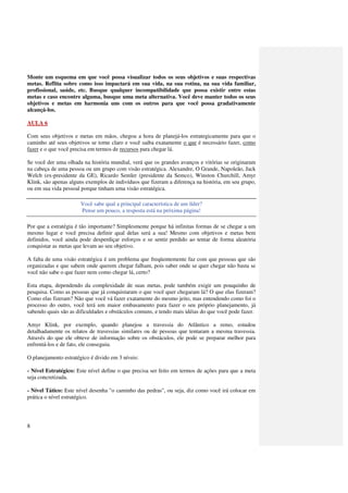 Monte um esquema em que você possa visualizar todos os seus objetivos e suas respectivas
metas. Reflita sobre como isso impactará em sua vida, na sua rotina, na sua vida familiar,
profissional, saúde, etc. Busque qualquer incompatibilidade que possa existir entre estas
metas e caso encontre alguma, busque uma meta alternativa. Você deve manter todos os seus
objetivos e metas em harmonia uns com os outros para que você possa gradativamente
alcançá-los.

AULA 6

Com seus objetivos e metas em mãos, chegou a hora de planejá-los estrategicamente para que o
caminho até seus objetivos se torne claro e você saiba exatamente o que é necessário fazer, como
fazer e o que você precisa em termos de recursos para chegar lá.

Se você der uma olhada na história mundial, verá que os grandes avanços e vitórias se originaram
na cabeça de uma pessoa ou um grupo com visão estratégica. Alexandre, O Grande, Napoleão, Jack
Welch (ex-presidente da GE), Ricardo Semler (presidente da Semco), Winston Churchill, Amyr
Klink, são apenas alguns exemplos de indivíduos que fizeram a diferença na história, em seu grupo,
ou em sua vida pessoal porque tinham uma visão estratégica.

                       Você sabe qual a principal característica de um líder?
                       Pense um pouco, a resposta está na próxima página!

Por que a estratégia é tão importante? Simplesmente porque há infinitas formas de se chegar a um
mesmo lugar e você precisa definir qual delas será a sua! Mesmo com objetivos e metas bem
definidos, você ainda pode desperdiçar esforços e se sentir perdido ao tentar de forma aleatória
conquistar as metas que levam ao seu objetivo.

A falta de uma visão estratégica é um problema que freqüentemente faz com que pessoas que são
organizadas e que sabem onde querem chegar falham, pois saber onde se quer chegar não basta se
você não sabe o que fazer nem como chegar lá, certo?

Esta etapa, dependendo da complexidade de suas metas, pode também exigir um pouquinho de
pesquisa. Como as pessoas que já conquistaram o que você quer chegaram lá? O que elas fizeram?
Como elas fizeram? Não que você vá fazer exatamente do mesmo jeito, mas entendendo como foi o
processo do outro, você terá um maior embasamento para fazer o seu próprio planejamento, já
sabendo quais são as dificuldades e obstáculos comuns, e tendo mais idéias do que você pode fazer.

Amyr Klink, por exemplo, quando planejou a travessia do Atlântico a remo, estudou
detalhadamente os relatos de travessias similares ou de pessoas que tentaram a mesma travessia.
Através do que ele obteve de informação sobre os obstáculos, ele pode se preparar melhor para
enfrentá-los e de fato, ele conseguiu.

O planejamento estratégico é divido em 3 níveis:

- Nível Estratégico: Este nível define o que precisa ser feito em termos de ações para que a meta
seja concretizada.

- Nível Tático: Este nível desenha "o caminho das pedras", ou seja, diz como você irá colocar em
prática o nível estratégico.




8
 