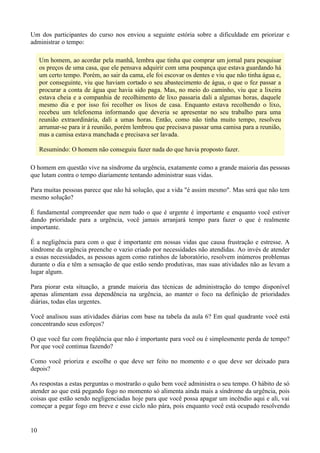 Um dos participantes do curso nos enviou a seguinte estória sobre a dificuldade em priorizar e
administrar o tempo:

     Um homem, ao acordar pela manhã, lembra que tinha que comprar um jornal para pesquisar
     os preços de uma casa, que ele pensava adquirir com uma poupança que estava guardando há
     um certo tempo. Porém, ao sair da cama, ele foi escovar os dentes e viu que não tinha água e,
     por conseguinte, viu que haviam cortado o seu abastecimento de água, o que o fez passar a
     procurar a conta de água que havia sido paga. Mas, no meio do caminho, viu que a lixeira
     estava cheia e a companhia de recolhimento de lixo passaria dali a algumas horas, daquele
     mesmo dia e por isso foi recolher os lixos de casa. Enquanto estava recolhendo o lixo,
     recebeu um telefonema informando que deveria se apresentar no seu trabalho para uma
     reunião extraordinária, dali a umas horas. Então, como não tinha muito tempo, resolveu
     arrumar-se para ir à reunião, porém lembrou que precisava passar uma camisa para a reunião,
     mas a camisa estava manchada e precisava ser lavada.

     Resumindo: O homem não conseguiu fazer nada do que havia proposto fazer.

O homem em questão vive na síndrome da urgência, exatamente como a grande maioria das pessoas
que lutam contra o tempo diariamente tentando administrar suas vidas.

Para muitas pessoas parece que não há solução, que a vida "é assim mesmo". Mas será que não tem
mesmo solução?

É fundamental compreender que nem tudo o que é urgente é importante e enquanto você estiver
dando prioridade para a urgência, você jamais arranjará tempo para fazer o que é realmente
importante.

É a negligência para com o que é importante em nossas vidas que causa frustração e estresse. A
síndrome da urgência preenche o vazio criado por necessidades não atendidas. Ao invés de atender
a essas necessidades, as pessoas agem como ratinhos de laboratório, resolvem inúmeros problemas
durante o dia e têm a sensação de que estão sendo produtivas, mas suas atividades não as levam a
lugar algum.

Para piorar esta situação, a grande maioria das técnicas de administração do tempo disponível
apenas alimentam essa dependência na urgência, ao manter o foco na definição de prioridades
diárias, todas elas urgentes.

Você analisou suas atividades diárias com base na tabela da aula 6? Em qual quadrante você está
concentrando seus esforços?

O que você faz com freqüência que não é importante para você ou é simplesmente perda de tempo?
Por que você continua fazendo?

Como você prioriza e escolhe o que deve ser feito no momento e o que deve ser deixado para
depois?

As respostas a estas perguntas o mostrarão o quão bem você administra o seu tempo. O hábito de só
atender ao que está pegando fogo no momento só alimenta ainda mais a síndrome da urgência, pois
coisas que estão sendo negligenciadas hoje para que você possa apagar um incêndio aqui e ali, vai
começar a pegar fogo em breve e esse ciclo não pára, pois enquanto você está ocupado resolvendo


10
 