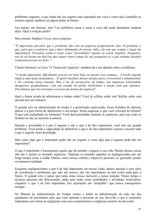 problemas urgentes, o que ainda não era urgente está esperando por você e como não é atendido se
tornará urgente também em algum ponto no futuro.

Isso parece um dominó, não? Um problema causa o outro e você não pode abandonar nenhum
deles. Qual a solução então?

Meu mentor, Stephen Covey, tem a resposta:

"É importante perceber que o problema não está na urgência propriamente dita. O problema é
que, para que a urgência seja o fator dominante de nossas vidas, ela tem que ocupar o lugar da
importância. Passamos então a tratar como "prioridades" apenas as coisas urgentes. Ocupamo-
nos de tal forma em fazê-las que sequer temos tempo de nos perguntar se o que estamos fazendo
realmente precisa ser feito. "

Charles Hummel, no livro "A Tirania da Urgência", também dá a sua opinião sobre o problema:

"A tarefa importante dificilmente precisa ser feita hoje ou mesmo essa semana... A tarefa urgente
implica uma ação instantânea... O apelo imediato dessas tarefas parece irresistível e fundamental,
e ele consome nossa energia. Mas à luz da perspectiva do tempo, sua enganosa notoriedade
desaparece gradualmente; com um sentido de perda, lembramos a tarefa vital que adiamos.
Percebemos que nos tornamos escravos da tirania da urgência".

Qual a forma errada de administrar o tempo então? Você já refletiu sobre isto? Reflita sobre esta
questão por uns minutos.

O grande erro na administração do tempo é a priorização equivocada. Fazer listinhas de afazeres
diários é a pior forma de administrar o seu tempo. Neste esquema, o que você colocará na listinha?
O que está explodindo no momento! Você dará prioridade somente às urgências, pois sua visão se
limitará ao dia, no máximo à semana.

Quando a prioridade é o que é urgente e não o que é de fato importante, você tem um grande
problema. Você perde a capacidade de identificar o que é de fato importante e passa a encarar tudo
o que é urgente como prioridade.

Mas como algo que é importante pode não ser urgente e como algo que é urgente pode não ser
importante?

O que é importante é basicamente aquilo que dá sentido e riqueza à sua vida. Muitas dessas coisas
não são e jamais se tornarão urgências. Algumas se tornarão urgentes se negligenciadas por um
longo tempo como a saúde. Outras, como nossos sonhos e objetivos pessoais, se ignoradas jamais
se tornaram realidade.

Enquanto negligenciamos o que é de fato importante em nossas vidas, damos atenção a uma série
de ocorrências e problemas que não são nossos, não são importantes ou não criam nada para o
futuro. O grande erro é achar que todas estas coisas merecem a nossa atenção. Nosso tempo e
recursos pessoais são direcionados então para todas essas inutilidades e atividades irrelevantes,
enquanto o que é de fato importante fica esperando um "tempinho" que nunca conseguimos
arranjar.

No Manual de Administração do Tempo vamos a fundo na administração de cada um dos
quadrantes de prioridades para que você aprenda a priorizar no seu dia-a-dia o que é realmente
importante sem tornar-se negligente com seus compromissos e urgências normais do dia-a-dia.

                                                                                               11
 
