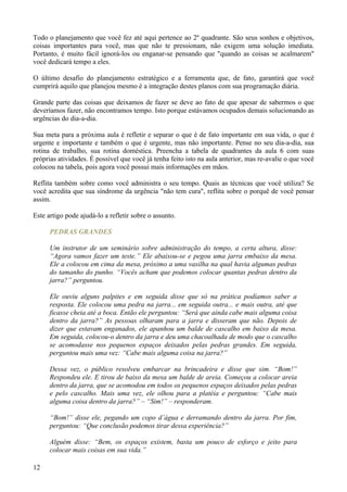 Todo o planejamento que você fez até aqui pertence ao 2º quadrante. São seus sonhos e objetivos,
coisas importantes para você, mas que não te pressionam, não exigem uma solução imediata.
Portanto, é muito fácil ignorá-los ou enganar-se pensando que "quando as coisas se acalmarem"
você dedicará tempo a eles.

O último desafio do planejamento estratégico e a ferramenta que, de fato, garantirá que você
cumprirá aquilo que planejou mesmo é a integração destes planos com sua programação diária.

Grande parte das coisas que deixamos de fazer se deve ao fato de que apesar de sabermos o que
deveríamos fazer, não encontramos tempo. Isto porque estávamos ocupados demais solucionando as
urgências do dia-a-dia.

Sua meta para a próxima aula é refletir e separar o que é de fato importante em sua vida, o que é
urgente e importante e também o que é urgente, mas não importante. Pense no seu dia-a-dia, sua
rotina de trabalho, sua rotina doméstica. Preencha a tabela de quadrantes da aula 6 com suas
próprias atividades. É possível que você já tenha feito isto na aula anterior, mas re-avalie o que você
colocou na tabela, pois agora você possui mais informações em mãos.

Reflita também sobre como você administra o seu tempo. Quais as técnicas que você utiliza? Se
você acredita que sua síndrome da urgência "não tem cura", reflita sobre o porquê de você pensar
assim.

Este artigo pode ajudá-lo a refletir sobre o assunto.

      PEDRAS GRANDES

      Um instrutor de um seminário sobre administração do tempo, a certa altura, disse:
      “Agora vamos fazer um teste.” Ele abaixou-se e pegou uma jarra embaixo da mesa.
      Ele a colocou em cima da mesa, próximo a uma vasilha na qual havia algumas pedras
      do tamanho do punho. “Vocês acham que podemos colocar quantas pedras dentro da
      jarra?” perguntou.

      Ele ouviu alguns palpites e em seguida disse que só na prática podíamos saber a
      resposta. Ele colocou uma pedra na jarra... em seguida outra... e mais outra, até que
      ficasse cheia até a boca. Então ele perguntou: “Será que ainda cabe mais alguma coisa
      dentro da jarra?” As pessoas olharam para a jarra e disseram que não. Depois de
      dizer que estavam enganados, ele apanhou um balde de cascalho em baixo da mesa.
      Em seguida, colocou-o dentro da jarra e deu uma chacoalhada de modo que o cascalho
      se acomodasse nos pequenos espaços deixados pelas pedras grandes. Em seguida,
      perguntou mais uma vez: “Cabe mais alguma coisa na jarra?”

      Dessa vez, o público resolveu embarcar na brincadeira e disse que sim. “Bom!”
      Respondeu ele. E tirou de baixo da mesa um balde de areia. Começou a colocar areia
      dentro da jarra, que se acomodou em todos os pequenos espaços deixados pelas pedras
      e pelo cascalho. Mais uma vez, ele olhou para a platéia e perguntou: “Cabe mais
      alguma coisa dentro da jarra?” – “Sim!” – responderam.

      “Bom!” disse ele, pegando um copo d’água e derramando dentro da jarra. Por fim,
      perguntou: “Que conclusão podemos tirar dessa experiência?”

      Alguém disse: “Bem, os espaços existem, basta um pouco de esforço e jeito para
      colocar mais coisas em sua vida.”

12
 