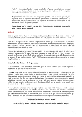 “Não!” – respondeu ele, não é essa a conclusão. “O que a experiência nos prova é
     que, se eu não tivesse colocado essas pedras grandes primeiro, jamais teria conseguido
     colocar todas essas coisas aí dentro”.

     As prioridades em nossa vida são as pedras grandes, são as coisas que de fato
     importam, não as urgências passageiras, prioridades de terceiros, interrupções. Se
     priorizarmos as coisas importantes, as urgências se ajustarão naturalmente e não
     ocuparão o espaço das pedras grandes.

     Quais são as pedras grandes em sua vida? Identifique-as, coloque-as em primeiro
     lugar e todo o resto se ajustará.

AULA 8

Você chegou à última etapa do seu planejamento pessoal. Esta etapa descortina o último e mais
poderoso obstáculo que pode fazer com que você não coloque seus planos em prática: O TEMPO.

Você pode ter o planejamento perfeito, ter pensado em tudo o que pode acontecer e se preparado
para enfrentar qualquer obstáculo, mas se você não estiver preparado para lidar com a sua própria
desorganização, que faz com que você não administre de forma coerente seu tempo, você não
conseguirá tirar seus planos do papel.

Essa coerência é decorrente da correta priorização. Em qual quadrante (da matriz da aula 6) você
concentra seus esforços? O ideal é que você mantenha-se entre o 1º e o 2º. Não é possível viver
somente no 2º, o que seria o ideal, pois as urgências fazem parte da própria vida. Essas urgências,
no entanto, devem ser importantes PARA VOCÊ, do contrário, elas serão apenas perda de tempo,
simples distrações.

Grandes ladrões de tempo do 3º quadrante

O 3º quadrante é uma verdadeira armadilha, pois a pessoa "pensa" que aquela urgência é
importante, ou que não pode se livrar dela.

- E-mail: Em poucos anos, o e-mail se tornou o campeão da perda de tempo. Conheço pessoas que
chegam a passar uma manhã inteira só para responder e enviar e-mails "importantes". Se você
chegou a esse ponto, contrate uma pessoa para cuidar do seu e-mail ou delegue essa atividade. Se
você me permite lhe dar uma recomendação pessoal, jamais perca tempo com e-mails pessoais
(piadinhas, correntes, conversas inúteis, etc) e se você puder contrate mesmo uma pessoa para
cuidar dos seus e-mails profissionais, você ficará maravilhado ao ver quantas horas a mais você
liberou ao livrar-se dessa obrigação.

Se você já tentou entrar em contato comigo, você sabe que quem cuida dos meus e-mails é a Luiza.
Mesmo meus e-mails pessoais são filtrados por ela. Se essa fosse mais uma atividade nas minhas
costas, certamente vocês não seriam atendidos com tanta rapidez e dedicação. Com isso eu garanto
que vocês saem satisfeitos e eu tenho tempo para me dedicar ao que é realmente importante pra
mim. Como você lida com seus e-mails? Isso é um foco de desperdício de tempo para você?

                           Tempo não é só dinheiro, tempo é VIDA!

        Ao desperdiçar tempo, você está aos poucos desperdiçando a sua própria vida.



                                                                                                13
 
