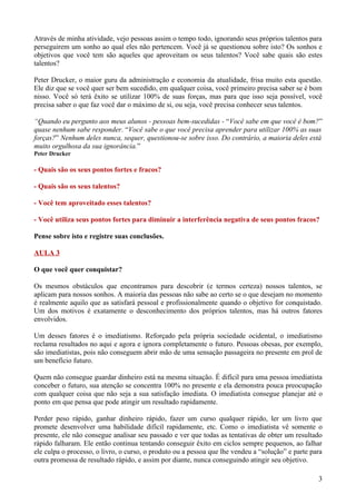Através de minha atividade, vejo pessoas assim o tempo todo, ignorando seus próprios talentos para
perseguirem um sonho ao qual eles não pertencem. Você já se questionou sobre isto? Os sonhos e
objetivos que você tem são aqueles que aproveitam os seus talentos? Você sabe quais são estes
talentos?

Peter Drucker, o maior guru da administração e economia da atualidade, frisa muito esta questão.
Ele diz que se você quer ser bem sucedido, em qualquer coisa, você primeiro precisa saber se é bom
nisso. Você só terá êxito se utilizar 100% de suas forças, mas para que isso seja possível, você
precisa saber o que faz você dar o máximo de si, ou seja, você precisa conhecer seus talentos.

“Quando eu pergunto aos meus alunos - pessoas bem-sucedidas - “Você sabe em que você é bom?”
quase nenhum sabe responder. “Você sabe o que você precisa aprender para utilizar 100% as suas
forças?” Nenhum deles nunca, sequer, questionou-se sobre isso. Do contrário, a maioria deles está
muito orgulhosa da sua ignorância.”
Peter Drucker

- Quais são os seus pontos fortes e fracos?

- Quais são os seus talentos?

- Você tem aproveitado esses talentos?

- Você utiliza seus pontos fortes para diminuir a interferência negativa de seus pontos fracos?

Pense sobre isto e registre suas conclusões.

AULA 3

O que você quer conquistar?

Os mesmos obstáculos que encontramos para descobrir (e termos certeza) nossos talentos, se
aplicam para nossos sonhos. A maioria das pessoas não sabe ao certo se o que desejam no momento
é realmente aquilo que as satisfará pessoal e profissionalmente quando o objetivo for conquistado.
Um dos motivos é exatamente o desconhecimento dos próprios talentos, mas há outros fatores
envolvidos.

Um desses fatores é o imediatismo. Reforçado pela própria sociedade ocidental, o imediatismo
reclama resultados no aqui e agora e ignora completamente o futuro. Pessoas obesas, por exemplo,
são imediatistas, pois não conseguem abrir mão de uma sensação passageira no presente em prol de
um benefício futuro.

Quem não consegue guardar dinheiro está na mesma situação. É difícil para uma pessoa imediatista
conceber o futuro, sua atenção se concentra 100% no presente e ela demonstra pouca preocupação
com qualquer coisa que não seja a sua satisfação imediata. O imediatista consegue planejar até o
ponto em que pensa que pode atingir um resultado rapidamente.

Perder peso rápido, ganhar dinheiro rápido, fazer um curso qualquer rápido, ler um livro que
promete desenvolver uma habilidade difícil rapidamente, etc. Como o imediatista vê somente o
presente, ele não consegue analisar seu passado e ver que todas as tentativas de obter um resultado
rápido falharam. Ele então continua tentando conseguir êxito em ciclos sempre pequenos, ao falhar
ele culpa o processo, o livro, o curso, o produto ou a pessoa que lhe vendeu a “solução” e parte para
outra promessa de resultado rápido, e assim por diante, nunca conseguindo atingir seu objetivo.

                                                                                                   3
 