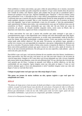 Outro problema é a baixa auto-estima, que gera a falta de autoconfiança em si mesmo, necessária
para que a pessoa acredite que pode conquistar um objetivo. O que vemos mundo afora são pessoas
sem vontade de sonhar, sem objetivo algum, pelo simples fato de que não se consideram aptas a
lutarem por qualquer coisa que seja. Algumas trabalham para “financiar” o final de semana; outras
para continuarem vivas. A desculpa de que a vida é difícil, principalmente num país como o Brasil,
é suficiente para que a maioria das pessoas simplesmente desista de tentar progredir ou realizar um
sonho qualquer, pequeno ou grande. Mas se você, brasileiro, pensa que isto só acontece no Brasil,
você está enganado. Aqui no país considerado o mais rico do mundo, o “país das oportunidades”
onde supostamente há chance para todos, vejo constantemente casos que me lembram meus anos de
consultoria no Brasil – pessoas reclamando que suas vidas não vão pra frente por causa da
economia, do governo, da situação mundial, enquanto outras, assim como no Brasil, não se
importam com nada disso, seguem em frente e conquistam seus objetivos.

A baixa auto-estima faz com que a pessoa não acredite que pode conseguir o que quer, e
conseqüentemente segue a vida empurrando com a barriga sem estar direcionado para lado algum.
Ela segue numa direção que parece promissora; ao avistar outra oportunidade, muda de direção e
assim por diante, não dando continuidade a nenhum projeto. Como uma pessoa com baixa auto-
estima pode então definir objetivos? Ela não pode. Ela precisa, em primeiro lugar, aprender a
confiar em si mesma e em sua capacidade de conquistar o que quiser, independente do ambiente em
que ela se encontra. Ela precisa mudar a forma como encara a conquista de objetivos. Pessoas com
baixa auto-estima geralmente pensam que quem venceu na vida teve sorte, ajuda de terceiros, de
Deus ou de uma economia promissora. Ela acha que em seu caso específico, nada adianta – para os
outros dá certo, para ela não.

Para definir o que você quer, você precisa eliminar do seu caminho estes dois fatores: imediatismo e
baixa auto-estima. Isto fará com que você possa ver sua vida com mais clareza e de um ponto de
vista de longo prazo. Imagine se há 5 anos atrás você tivesse planejado sua vida e tivesse cumprido
pelo menos parte do que planejou, como ela seria diferente hoje? Se sua vida hoje não é do jeito que
você gostaria que ela fosse, é porque no passado você falhou ao definir objetivos, ou não deu
continuidade em sua conquista. Agora imagine como sua vida pode ser daqui a 5 anos se você
resolver planejar agora e levar este planejamento à sério? (também imagine como sua vida será
daqui a 5 anos se você não fizer isto!).

Coloque no papel como você quer que sua vida esteja daqui a 5 anos.

Não pense em termos de metas realistas ou não, apenas registre o que você quer ter
conquistado em 5 anos.

AULA 4

"Os planos de longo prazo criam um pano de fundo psicológico e uma estrutura informativa sobre
o futuro, na qual você pode basear suas decisões de curto prazo. O projeto de vida é a trilha por
onde você irá percorrer ao executar os diversos planejamentos que tem e terá. São as diretrizes
básicas que determinam o rumo da sua vida. Indica para onde você deve seguir, quais são suas
prioridades, habilidades, o que precisa ser conquistado, aprendido, realizado."

(Trecho do livro Planejamento Estratégico Pessoal)




4
 