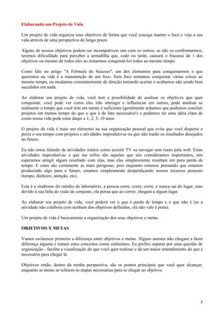 Elaborando um Projeto de Vida

Um projeto de vida organiza seus objetivos de forma que você consiga manter o foco e veja a sua
vida através de uma perspectiva de longo prazo.

Alguns de nossos objetivos podem ser incompatíveis uns com os outros; se não os confrontarmos,
teremos dificuldade para perceber a armadilha que, cedo ou tarde, causará o fracasso de 1 dos
objetivos ou mesmo de todos eles ao tentarmos conquistá-los todos ao mesmo tempo.

Como falo no artigo "A Fórmula do Sucesso", um dos elementos para conquistarmos o que
queremos na vida é a manutenção de um foco. Sem foco tentamos conquistar várias coisas ao
mesmo tempo, ou mudamos constantemente de direção tentando acertar e acabamos não sendo bem
sucedidos em nada.

Ao elaborar um projeto de vida, você tem a possibilidade de analisar os objetivos que quer
conquistar, você pode ver como eles irão interagir e influenciar em outros, pode analisar se
realmente o tempo que você tem em mente é suficiente (geralmente achamos que podemos concluir
projetos em menos tempo do que o que é de fato necessário!) e podemos ter uma idéia clara de
como nossa vida pode estar daqui a 1, 2, 5, 10 anos.

O projeto de vida é mais um elemento na sua organização pessoal que evita que você disperse e
perca o seu tempo com projetos e atividades improdutivas ou que não trarão os resultados desejados
no futuro.

Eu não estou falando de atividades inúteis como assistir TV ou navegar sem rumo pela web. Estas
atividades improdutivas a que me refiro são aquelas que nós consideramos importantes, nós
esperamos atingir algum resultado com elas, mas elas simplesmente resultam em pura perda de
tempo. E estas são certamente as mais perigosas, pois enquanto estamos pensando que estamos
produzindo algo para o futuro, estamos simplesmente desperdiçando nossos recursos pessoais
(tempo, dinheiro, atenção, etc).

Esta é a síndrome do ratinho de laboratório, a pessoa corre, corre, corre, e nunca sai do lugar, mas
devido à sua falta de visão de conjunto, ela pensa que ao correr, chegará a algum lugar.

Ao elaborar seu projeto de vida, você poderá ver o que é perda de tempo e o que não é (se a
atividade não colabora com nenhum dos objetivos definidos, ela não vale à pena).

Um projeto de vida é basicamente a organização dos seus objetivos e metas.

OBJETIVOS X METAS

Vamos esclarecer primeiro a diferença entre objetivos e metas. Alguns autores não chegam a fazer
diferença alguma e tratam estes conceitos como sinônimos. Eu prefiro separar por uma questão de
organização - facilita a visualização do que você quer realizar e dá um maior entendimento do que é
necessário para chegar lá.

Objetivos então, dentro da minha perspectiva, são os pontos principais que você quer alcançar,
enquanto as metas se referem às etapas necessárias para se chegar ao objetivo.




                                                                                                  5
 