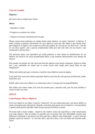 Veja este exemplo:

Objetivo:

Dar uma volta ao mundo num veleiro

Metas:

- Aprender a velejar

- Comprar ou construir um veleiro

- Adquirir as licenças marítimas para navegar

Muitas outras metas poderiam ser citadas dentro deste objetivo. As metas "clareiam" o objetivo. É
muito comum as pessoas fracassarem em seus objetivos, pois elas não sabem o que devem fazer
para chegar lá. O objetivo fica sempre na esfera dos sonhos, do "um dia eu vou fazer isso", "um dia
eu vou fazer aquilo", mas a pessoa simplesmente falha pois não está claro em sua mente o que
exatamente é preciso fazer.

Nas próximas aulas você aprenderá que ainda podemos ir mais fundo no detalhamento de um
objetivo até incluí-lo em nossa programação diária, o que aumenta drasticamente suas chances de
sucesso.

Para montar seu projeto de vida, faça uma lista dos objetivos que deseja conquistar. Separe-os então
ano a ano, mantendo em mente que as coisas levam mais tempo para serem feitas do que
imaginamos!

Monte uma tabela para que você possa visualizar estes objetivos numa só página.

Você pode fazer uma outra tabela separando objetivos por área da vida (pessoal, profissional, saúde,
financeira, etc).

Reflita sobre como estes objetivos se relacionam entre si e busque por incompatibilidades.

Não defina suas metas ainda, este será um assunto para a próxima aula, pois há mais detalhes a
serem levados em conta.

AULA 5

Como Planejar Metas e Objetivos

Com seus objetivos em mãos, é preciso "clareá-los" em sua cabeça para que você possa definir as
metas necessárias para alcançá-los. Quando você parar para pensar em seu objetivo, você perceberá
o quanto ainda precisa aprender sobre ele para que possa definir as metas.

Na teoria tudo é muito simples - objetivos são amplos, metas são específicas e estão relacionadas
com cada objetivo. Mas na prática eu percebo que as pessoas têm uma dificuldade enorme para
definirem exatamente o que precisa ser feito para que o objetivo seja conquistado - e esta é uma das
grandes causas do fracasso - se você não sabe o que deve fazer, você vai acabar não fazendo nada,
certo?


6
 
