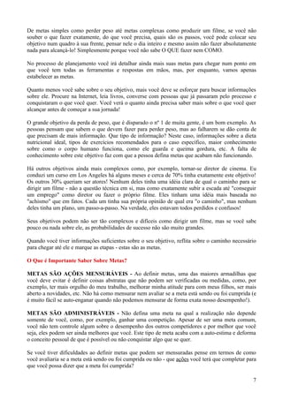 De metas simples como perder peso até metas complexas como produzir um filme, se você não
souber o que fazer exatamente, do que você precisa, quais são os passos, você pode colocar seu
objetivo num quadro à sua frente, pensar nele o dia inteiro e mesmo assim não fazer absolutamente
nada para alcançá-lo! Simplesmente porque você não sabe O QUE fazer nem COMO.

No processo de planejamento você irá detalhar ainda mais suas metas para chegar num ponto em
que você tem todas as ferramentas e respostas em mãos, mas, por enquanto, vamos apenas
estabelecer as metas.

Quanto menos você sabe sobre o seu objetivo, mais você deve se esforçar para buscar informações
sobre ele. Procure na Internet, leia livros, converse com pessoas que já passaram pelo processo e
conquistaram o que você quer. Você verá o quanto ainda precisa saber mais sobre o que você quer
alcançar antes de começar a sua jornada!

O grande objetivo da perda de peso, que é disparado o nº 1 de muita gente, é um bom exemplo. As
pessoas pensam que sabem o que devem fazer para perder peso, mas ao falharem se dão conta de
que precisam de mais informação. Que tipo de informação? Neste caso, informações sobre a dieta
nutricional ideal, tipos de exercícios recomendados para o caso específico, maior conhecimento
sobre como o corpo humano funciona, como ele guarda e queima gordura, etc. A falta de
conhecimento sobre este objetivo faz com que a pessoa defina metas que acabam não funcionando.

Há outros objetivos ainda mais complexos como, por exemplo, tornar-se diretor de cinema. Eu
conduzi um curso em Los Angeles há alguns meses e cerca de 70% tinha exatamente este objetivo!
Os outros 30% queriam ser atores! Nenhum deles tinha uma idéia clara de qual o caminho para se
dirigir um filme - não a questão técnica em si, mas como exatamente subir a escada até "conseguir
um emprego" como diretor ou fazer o próprio filme. Eles tinham uma idéia mais baseada no
"achismo" que em fatos. Cada um tinha sua própria opinião de qual era "o caminho", mas nenhum
deles tinha um plano, um passo-a-passo. Na verdade, eles estavam todos perdidos e confusos!

Seus objetivos podem não ser tão complexos e difíceis como dirigir um filme, mas se você sabe
pouco ou nada sobre ele, as probabilidades de sucesso não são muito grandes.

Quando você tiver informações suficientes sobre o seu objetivo, reflita sobre o caminho necessário
para chegar até ele e marque as etapas - estas são as metas.

O Que é Importante Saber Sobre Metas?

METAS SÃO AÇÕES MENSURÁVEIS - Ao definir metas, uma das maiores armadilhas que
você deve evitar é definir coisas abstratas que não podem ser verificadas ou medidas, como, por
exemplo, ter mais orgulho do meu trabalho, melhorar minha atitude para com meus filhos, ser mais
aberto a novidades, etc. Não há como mensurar nem avaliar se a meta está sendo ou foi cumprida (e
é muito fácil se auto-enganar quando não podemos mensurar de forma exata nosso desempenho!).

METAS SÃO ADMINISTRÁVEIS - Não defina uma meta na qual a realização não depende
somente de você, como, por exemplo, ganhar uma competição. Apesar de ser uma meta comum,
você não tem controle algum sobre o desempenho dos outros competidores e por melhor que você
seja, eles podem ser ainda melhores que você. Este tipo de meta acaba com a auto-estima e deforma
o conceito pessoal de que é possível ou não conquistar algo que se quer.

Se você tiver dificuldades ao definir metas que podem ser mensuradas pense em termos de como
você avaliaria se a meta está sendo ou foi cumprida ou não - que ações você terá que completar para
que você possa dizer que a meta foi cumprida?

                                                                                                 7
 