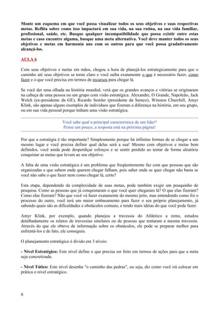 Monte um esquema em que você possa visualizar todos os seus objetivos e suas respectivas
metas. Reflita sobre como isso impactará em sua vida, na sua rotina, na sua vida familiar,
profissional, saúde, etc. Busque qualquer incompatibilidade que possa existir entre estas
metas e caso encontre alguma, busque uma meta alternativa. Você deve manter todos os seus
objetivos e metas em harmonia uns com os outros para que você possa gradativamente
alcançá-los.

AULA 6

Com seus objetivos e metas em mãos, chegou a hora de planejá-los estrategicamente para que o
caminho até seus objetivos se torne claro e você saiba exatamente o que é necessário fazer, como
fazer e o que você precisa em termos de recursos para chegar lá.

Se você der uma olhada na história mundial, verá que os grandes avanços e vitórias se originaram
na cabeça de uma pessoa ou um grupo com visão estratégica. Alexandre, O Grande, Napoleão, Jack
Welch (ex-presidente da GE), Ricardo Semler (presidente da Semco), Winston Churchill, Amyr
Klink, são apenas alguns exemplos de indivíduos que fizeram a diferença na história, em seu grupo,
ou em sua vida pessoal porque tinham uma visão estratégica.

                       Você sabe qual a principal característica de um líder?
                       Pense um pouco, a resposta está na próxima página!

Por que a estratégia é tão importante? Simplesmente porque há infinitas formas de se chegar a um
mesmo lugar e você precisa definir qual delas será a sua! Mesmo com objetivos e metas bem
definidos, você ainda pode desperdiçar esforços e se sentir perdido ao tentar de forma aleatória
conquistar as metas que levam ao seu objetivo.

A falta de uma visão estratégica é um problema que freqüentemente faz com que pessoas que são
organizadas e que sabem onde querem chegar falham, pois saber onde se quer chegar não basta se
você não sabe o que fazer nem como chegar lá, certo?

Esta etapa, dependendo da complexidade de suas metas, pode também exigir um pouquinho de
pesquisa. Como as pessoas que já conquistaram o que você quer chegaram lá? O que elas fizeram?
Como elas fizeram? Não que você vá fazer exatamente do mesmo jeito, mas entendendo como foi o
processo do outro, você terá um maior embasamento para fazer o seu próprio planejamento, já
sabendo quais são as dificuldades e obstáculos comuns, e tendo mais idéias do que você pode fazer.

Amyr Klink, por exemplo, quando planejou a travessia do Atlântico a remo, estudou
detalhadamente os relatos de travessias similares ou de pessoas que tentaram a mesma travessia.
Através do que ele obteve de informação sobre os obstáculos, ele pode se preparar melhor para
enfrentá-los e de fato, ele conseguiu.

O planejamento estratégico é divido em 3 níveis:

- Nível Estratégico: Este nível define o que precisa ser feito em termos de ações para que a meta
seja concretizada.

- Nível Tático: Este nível desenha "o caminho das pedras", ou seja, diz como você irá colocar em
prática o nível estratégico.




8
 