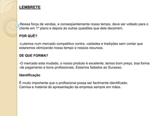 LEMBRETE



-Nossa força de vendas, e conseqüentemente nosso tempo, deve ser voltado para o
cliente em 1º plano e depois às outras questões que dele decorrem,

POR QUÊ?

-Lutamos num mercado competitivo contra, vaidades e tradições sem contar que
estaremos otimizando nosso tempo e nossos recursos.

DE QUE FORMA?

-O mercado esta mudado, o nosso produto é excelente, temos bom preço, boa forma
-de pagamento e bons profissionais. Estamos fadados ao Sucesso.

Identificação

É muito importante que o profissional possa ser facilmente identificado.
Camisa e material de apresentação da empresa sempre em mãos.
 