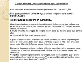 A MAIOR RIQUEZA DA NOSSA PROFISSÃO É O RELACIONAMENTO


Para construir e manter relacionamentos precisamos de COMUNICAÇÃO.

Para que haja constante COMUNICAÇÃO teremos sempre de ser ÉTICOS e
DISCIPLINADOS.

O CONSULTOR DE SEGURANÇA ELETRÔNICA

Quando um cliente recebe ou solicita um Consultor de Segurança para elaborar um
projeto ou solicitar informações, devemos ter sempre presente o motivo pelo qual nos
atendeu ou chamou.
É muito diferente da emoção da compra de um carro ou de uma casa, que permite
além
de outras satisfações, o seu usufruto diário,

o que não acontece com um sistema de alarme contra roubo. Quem adquire espera
nunca precisar utilizar. Falar sobre equipamento de segurança não é algo prazeroso
sendo muito diferente de falar de carros, férias, turismo ou festas.

Na maioria das vezes o cliente confia de tal forma no profissional de segurança que o
sistema em si, métodos, possibilidades de falhas e outros problemas sequer são
abordados.
Compete a você como profissional a explanação. Você precisa saber o que o cliente
quer proteger: bens materiais ou pessoas. Você se considera apto para entrar nesse
mundo de segurança, de vender ”proteção” ?
 