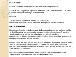 Bens materiais

É o que se tem no imóvel. Dispositivos indicados para prevenção:

SENSORES – Magnéticos (aparente, embutido, ODC), IVPs simples e Dual, IVAs,
Sensores de Dupla Tecnologia, Cerca Elétrica.

Pessoas

São as pessoas moradoras, visitas, funcionários, etc.
Dispositivos indicados – Botão de Pânico, Emergência Médica e Incêndio

USO DE UNIFORME

No caso de Consultores de Segurança de Empresas teremos um uniforme padrão
já definido. Algo a ser considerado, antes ou depois da implantação.O que tiver
sendo usado, deve sempre ser utilizado de forma limpa e ordeira,
adequado às atividades, causando boa impressão e demonstrando a seriedade da
empresa representada ali pelo consultor.

Brincos, barba por fazer, cabelo mal cuidado, tatuagens agressivas, chinelos, bonés
virados, camisas com dizeres e outras formas de manifestação e hábitos que
não são condizentes com as regras de apresentação de uma pessoa que quer ser
Vista como bom profissional.

Use de bom senso. Não esqueça que a imagem do profissional pesa muito
na seriedade da empresa que você estiver representando.
 
