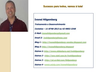 Sucesso para todos, vamos à luta!




Ivonei Hilgemberg
Treinamento e Desenvolvimento

Contatos – 11-8748-2013 ou 42-9802-3348

E-Mail: ivoneihilgemberg@gmail.com

Email 2: ivohilgemberg@msn.com

Blog 1 : http://ivoneihilgemberg-vendas.blogspot.com

Blog 2: http://ivoneihilgemberg.blogspot

Outros 1: http://www.slideshare.net/ivohilgemberg

Outros 2 - http://ww.via6.com.br/ivohilgemberg

Outros 3 - http://pt.scribd.com/ihilgemberg

Outros 4 - www.wiziq.com/ivoneihilgemberg
 