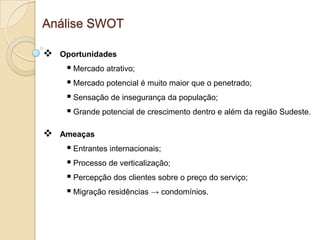 Análise SWOT

   Oportunidades
      Mercado atrativo;
      Mercado potencial é muito maior que o penetrado;
      Sensação de insegurança da população;
      Grande potencial de crescimento dentro e além da região Sudeste.

   Ameaças
      Entrantes internacionais;
      Processo de verticalização;
      Percepção dos clientes sobre o preço do serviço;
      Migração residências → condomínios.
 