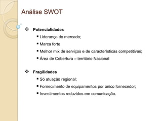 Análise SWOT

   Potencialidades
      Liderança do mercado;
      Marca forte
      Melhor mix de serviços e de características competitivas;
      Área de Cobertura – território Nacional

   Fragilidades
      Só atuação regional;
      Fornecimento de equipamentos por único fornecedor;
      Investimentos reduzidos em comunicação.
 