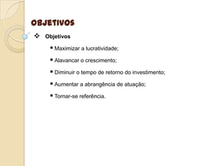 Objetivos
   Objetivos

      Maximizar a lucratividade;
      Alavancar o crescimento;
      Diminuir o tempo de retorno do investimento;
      Aumentar a abrangência de atuação;
      Tornar-se referência.
 