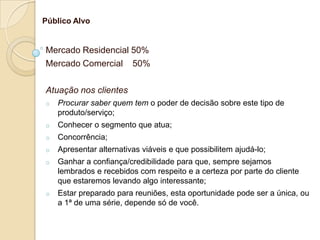 Público Alvo


Mercado Residencial 50%
Mercado Comercial 50%

Atuação nos clientes
o   Procurar saber quem tem o poder de decisão sobre este tipo de
    produto/serviço;
o   Conhecer o segmento que atua;
o   Concorrência;
o   Apresentar alternativas viáveis e que possibilitem ajudá-lo;
o   Ganhar a confiança/credibilidade para que, sempre sejamos
    lembrados e recebidos com respeito e a certeza por parte do cliente
    que estaremos levando algo interessante;
o   Estar preparado para reuniões, esta oportunidade pode ser a única, ou
    a 1ª de uma série, depende só de você.
 