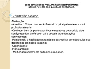 COMO DEVEMOS NOS PREPARAR PARA DESEMPENHARMOS
                 NOSSAS FUNÇÕES COM QUALIDADE E RESULTADO.




1 - CRITÉRIOS BÁSICOS:

-Motivação;
-Acreditar 100% no que será oferecido e principalmente em você
profissionalmente;
-Conhecer bem os pontos positivos e negativos do produto e/ou
serviço que tem a oferecer, para possuir argumentações
convincentes;
-Persistência e habilidade para não se desmotivar por obstáculos que
deparamos em nosso trabalho;
-Organização;
-Planejamento;
- Melhor aproveitamento do tempo e recursos.
 