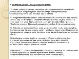 2 - ROTEIRO DE VISITAS – (Planejamento SUPERVISOR)


A - Definir o roteiro de visitas é fundamental para o planejamento de seu trabalho.
Lembre-se que a organização do tempo em campo pode aperfeiçoar seu
desempenho e permitir uma cobertura total da carteira.

B - O agendamento antecipado de visitas estabelece um vínculo a priori com o cliente,
abrindo uma oportunidade de relacionamento comercial onde ele já se predispõe a
ouvir o que você tem a dizer, geralmente ocorre com clientes médios e grandes.
Os clientes pequenos dão mais abertura para um contato direto sem agendamento.

C - Antes de sair a campo certifique-se de que o material de vendas esteja completo,
bem como o lugar de cada coisa na pasta. Você pode passar uma má impressão ao
ficar procurando coisas na pasta, da mesma forma que perde seu tempo e o tempo do
cliente.

D - Conhecer o histórico do cliente no mercado é fundamental antes da visita.
É preferível adiar uma visita para a qual não esteja preparado o suficiente.
É importante demonstrar somente o nosso lado inteligente, ao menos para
os reis do nosso negócio, que são os clientes.


RESUMINDO - O roteiro deve ser elaborado de forma que busque um maior resultado
e o mais rápido possível, sem se importar com o porte do cliente ou
envolvimento financeiro, mas principalmente com o resultado rápido,
 