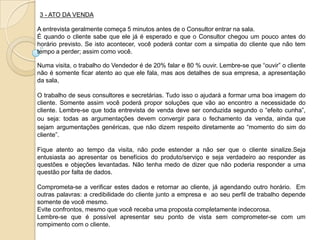 3 - ATO DA VENDA

A entrevista geralmente começa 5 minutos antes de o Consultor entrar na sala.
É quando o cliente sabe que ele já é esperado e que o Consultor chegou um pouco antes do
horário previsto. Se isto acontecer, você poderá contar com a simpatia do cliente que não tem
tempo a perder; assim como você.

Numa visita, o trabalho do Vendedor é de 20% falar e 80 % ouvir. Lembre-se que “ouvir” o cliente
não é somente ficar atento ao que ele fala, mas aos detalhes de sua empresa, a apresentação
da sala,

O trabalho de seus consultores e secretárias. Tudo isso o ajudará a formar uma boa imagem do
cliente. Somente assim você poderá propor soluções que vão ao encontro a necessidade do
cliente. Lembre-se que toda entrevista de venda deve ser conduzida segundo o “efeito cunha”,
ou seja: todas as argumentações devem convergir para o fechamento da venda, ainda que
sejam argumentações genéricas, que não dizem respeito diretamente ao “momento do sim do
cliente”.

Fique atento ao tempo da visita, não pode estender a não ser que o cliente sinalize.Seja
entusiasta ao apresentar os benefícios do produto/serviço e seja verdadeiro ao responder as
questões e objeções levantadas. Não tenha medo de dizer que não poderia responder a uma
questão por falta de dados.

Comprometa-se a verificar estes dados e retornar ao cliente, já agendando outro horário. Em
outras palavras: a credibilidade do cliente junto a empresa e ao seu perfil de trabalho depende
somente de você mesmo.
Evite confrontos, mesmo que você receba uma proposta completamente indecorosa.
Lembre-se que é possível apresentar seu ponto de vista sem comprometer-se com um
rompimento com o cliente.
 