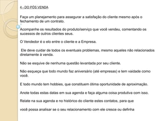 4 - DO PÓS VENDA


Faça um planejamento para assegurar a satisfação do cliente mesmo após o
fechamento de um contrato.

Acompanhe os resultados do produto/serviço que você vendeu, comentando os
sucessos de outros clientes seus.

O Vendedor é o elo entre o cliente e a Empresa.

Ele deve cuidar de todos os eventuais problemas, mesmo aqueles não relacionados
diretamente à venda.

Não se esquive de nenhuma questão levantada por seu cliente.

Não esqueça que todo mundo faz aniversário (até empresas) e tem vaidade como
você.

E todo mundo tem hobbies, que constituem ótima oportunidade de aproximação.

Anote todas estas datas em sua agenda e faça alguma coisa produtiva com isso.

Relate na sua agenda e no histórico do cliente estes contatos, para que

você possa analisar se o seu relacionamento com ele cresce ou definha
 
