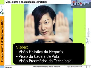 Planejamento Estratégico com BSC   Visões para a condução da estratégia:




                                                Visões:
                                                - Visão Holística do Negócio
                                                - Visão da Cadeia de Valor
                                                - Visão Pragmática da Tecnologia
                                   Versão 6.0                    rildosan@uol.com.br   10
 