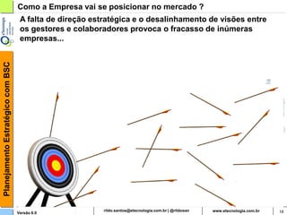 Planejamento Estratégico com BSC   Como a Empresa vai se posicionar no mercado ?
                                    A falta de direção estratégica e o desalinhamento de visões entre
                                    os gestores e colaboradores provoca o fracasso de inúmeras
                                    empresas...




                                   Versão 6.0                  rildosan@uol.com.br                      18
 