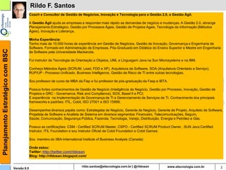 Planejamento Estratégico com BSC                Rildo F. Santos
                                                Coach e Consultor de Gestão de Negócios, Inovação e Tecnologia para a Gestão 2.0, a Gestão Ágil.

                                                A Gestão Ágil ajuda as empresas a responder mais rápido as demandas de negócio e mudanças. A Gestão 2.0, abrange
                                                Planejamento Estratégico, Gestão por Processos Ágeis, Gestão de Projetos Ágeis, Tecnologia da Informação (Métodos
                                                Ágeis), Inovação e Liderança.

                                                Minha Experiência:
                                                Tenho mais de 10.000 horas de experiência em Gestão de Negócios, Gestão de Inovação, Governança e Engenharia de
                                                Software. Formado em Administração de Empresas, Pós-Graduado em Didática do Ensino Superior e Mestre em Engenharia
                                                de Software pela Universidade Mackenzie.

                                                Fui instrutor de Tecnologia de Orientação a Objetos, UML e Linguagem Java na Sun Microsystems e na IBM.

                                                Conheço Métodos Ágeis (SCRUM, Lead, FDD e XP), Arquitetura de Software, SOA (Arquitetura Orientado a Serviço),
                                                RUP/UP - Processo Unificado, Business Intelligence, Gestão de Risco de TI entre outras tecnologias.

                                                Sou professor de curso de MBA da Fiap e fui professor de pós-graduação da Fasp e IBTA.

                                                Possuo fortes conhecimentos de Gestão de Negócio (Inteligência de Negócio, Gestão por Processo, Inovação, Gestão de
                                                Projetos e GRC - Governance, Risk and Compliance), SOX, Basel II e PCI;
                                                E experiência na implementação de Governança de TI e Gerenciamento de Serviços de TI. Conhecimento dos principais
                                                frameworks e padrões: ITIL, Cobit, ISO 27001 e ISO 15999;

                                                Desempenhei diversos papéis como: Estrategista de Negócio, Gerente de Negócio, Gerente de Projeto, Arquiteto de Software,
                                                Projetista de Software e Analista de Sistema em diversos segmentos: Financeiro, Telecomunicações, Seguro,
                                                Saúde, Comunicação, Segurança Pública, Fazenda, Tecnologia, Varejo, Distribuição, Energia e Petróleo e Gás.

                                                Possuo as certificações: CSM - Certified SCRUM Master, CSPO - Certified SCRUM Product Owner , SUN Java Certified
                                                Instrutor, ITIL Foundation e sou Instrutor Oficial de Cobit Foundation e Cobit Games;

                                                Sou membro do IIBA-International Institute of Business Analysis (Canada)

                                                Onde estou:
                                                Twitter: http://twitter.com/rildosan
                                                Blog: http://rildosan.blogspot.com/


                                   Versão 6.0                                               rildosan@uol.com.br                                                        2
 