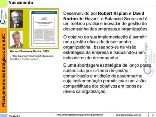 Planejamento Estratégico com BSC   Nascimento

                                                                        Desenvolvido por Robert Kaplan e David
                                                                        Norton de Havard, o Balanced Scorecard é
                                                                        um método pratico e inovador de gestão do
                                                                        desempenho das empresas e organizações.
                                                                        O objetivo da sua implementação é permitir
                                                                        uma gestão eficaz do desempenho
                                                                        organizacional, baseando-se na visão
                                   Harvard Business Review, 1992
                                                                        estratégica da empresa e traduzindo-a em
                                   - “The Balanced Scorecard Measures
                                   that Drive Performance”.             indicadores de desempenho.
                                                                        É uma abordagem estratégica de longo prazo,
                                                                        sustentada por sistema de gestão,
                                                                        comunicação e medição do desempenho,
                                                                        cuja implementação permite criar um visão
                                                                        compartilhada dos objetivos em todos os
                                                                        níveis da organização.




                                   Versão 6.0                             rildosan@uol.com.br                        22
 