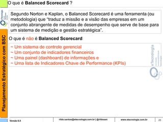 Planejamento Estratégico com BSC   O que é Balanced Scorecard ?

                                    Segundo Norton e Kaplan, o Balanced Scorecard é uma ferramenta (ou
                                    metodologia) que “traduz a missão e a visão das empresas em um
                                    conjunto abrangente de medidas de desempenho que serve de base para
                                    um sistema de medição e gestão estratégica”.
                                   O que é não é Balanced Scorecard:
                                    ~ Um sistema de controle gerencial
                                    ~ Um conjunto de indicadores financeiros
                                    ~ Uma painel (dashboard) de informações e
                                    ~ Uma lista de Indicadores Chave de Performance (KPIs)




                                   Versão 6.0                   rildosan@uol.com.br                   23
 