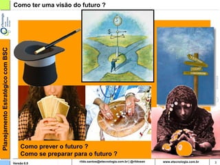 Planejamento Estratégico com BSC   Como ter uma visão do futuro ?




                                       Como prever o futuro ?
                                       Como se preparar para o futuro ?
                                   Versão 6.0                   rildosan@uol.com.br   3
 