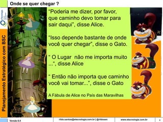 Onde se quer chegar ?
                                                   “Poderia me dizer, por favor,
Planejamento Estratégico com BSC

                                                   que caminho devo tomar para
                                                   sair daqui”, disse Alice.

                                                   “Isso depende bastante de onde
                                                   você quer chegar”, disse o Gato.

                                                   “ O Lugar não me importa muito
                                                   ...“, disse Alice

                                                   “ Então não importa que caminho
                                                   você vai tomar...”, disse o Gato

                                                   A Fábula de Alice no País das Maravilhas




                                   Versão 6.0                  rildosan@uol.com.br            4
 