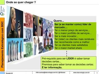 Planejamento Estratégico com BSC   Onde se quer chegar ?




                                                                          Quero...
                                                                           Ser (e se manter como) líder de
                                                                           mercado....
                                                                           Ter o menor preço de serviços...
                                                                           Ter o maior portfólio de serviços...
                                                                           Ser a mais inovador...
                                                                           Ter (reter) os clientes mais rentáveis
                                                                           Ser reconhecida como a melhor
                                                                           Ter os clientes mais satisfeitos
                                                                           Ter o maior market share



                                                           Pré-requisito para ser LÍDER é saber tomar
                                                           decisões certas...
                                                           Premissa para saber tomar as decisões certas:
                                                           É ter informação.

                                   Versão 6.0               rildosan@uol.com.br                                     5
 
