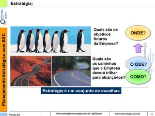 Planejamento Estratégico com BSC    Estratégia:




                                                                                   Quais são os
                                                                                   objetivos
                                                                                   futuros
                                                                                   da Empresa?


                                                                                   Quais são
                                                                                   os caminhos
                                                                                   que a Empresa
                                                                                   deverá trilhar
                                                                                   para alcançá-los?


                                                  Estratégia é um conjunto de escolhas




                                   Versão 6.0                rildosan@uol.com.br                       8
 