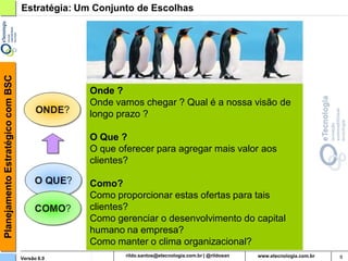 Planejamento Estratégico com BSC   Estratégia: Um Conjunto de Escolhas




                                                Onde ?
                                                Onde vamos chegar ? Qual é a nossa visão de
                                                longo prazo ?

                                                O Que ?
                                                O que oferecer para agregar mais valor aos
                                                clientes?

                                                Como?
                                                Como proporcionar estas ofertas para tais
                                                clientes?
                                                Como gerenciar o desenvolvimento do capital
                                                humano na empresa?
                                                Como manter o clima organizacional?
                                   Versão 6.0                 rildosan@uol.com.br             9
 