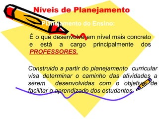 Níveis de Planejamento
Planejamento do Ensino:
É o que desenvolve em nível mais concreto
e está a cargo principalmente dos
PROFESSORES.
Construido a partir do planejamento curricular
visa determinar o caminho das atividades a
serem desenvolvidas com o objetivo de
facilitar o aprendizado dos estudantes.
 