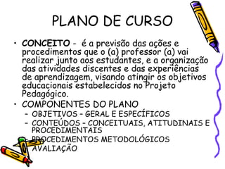 PLANO DE CURSO
• CONCEITO - é a previsão das ações e
procedimentos que o (a) professor (a) vai
realizar junto aos estudantes, e a organização
das atividades discentes e das experiências
de aprendizagem, visando atingir os objetivos
educacionais estabelecidos no Projeto
Pedagógico.
• COMPONENTES DO PLANO
– OBJETIVOS – GERAL E ESPECÍFICOS
– CONTEÚDOS – CONCEITUAIS, ATITUDINAIS E
PROCEDIMENTAIS
– PROCEDIMENTOS METODOLÓGICOS
– AVALIAÇÃO
 